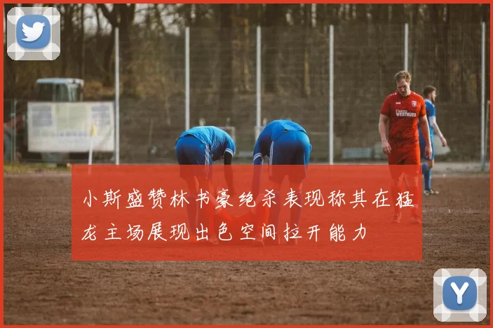 小斯盛赞林书豪绝杀表现称其在猛龙主场展现出色空间拉开能力