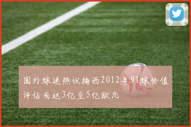 国外球迷热议梅西2012年91球价值评估或达3亿至5亿欧元