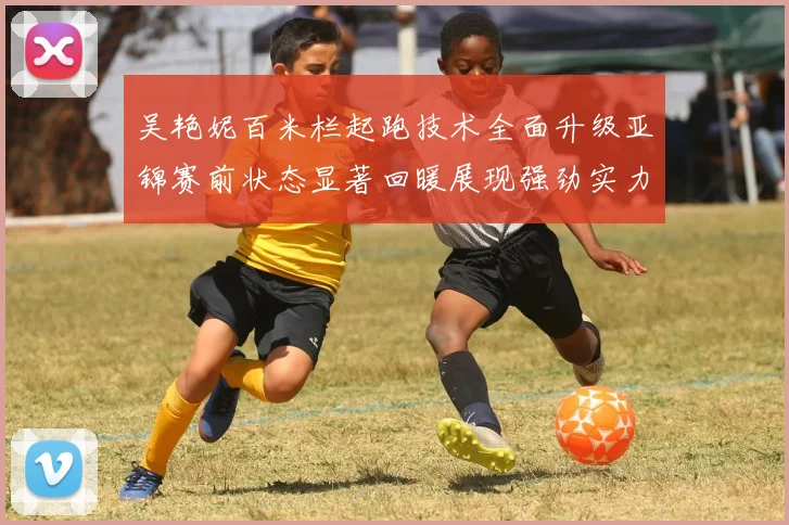 吴艳妮百米栏起跑技术全面升级亚锦赛前状态显著回暖展现强劲实力