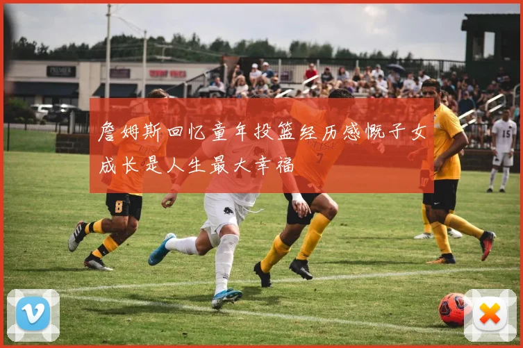 詹姆斯回忆童年投篮经历感慨子女成长是人生最大幸福